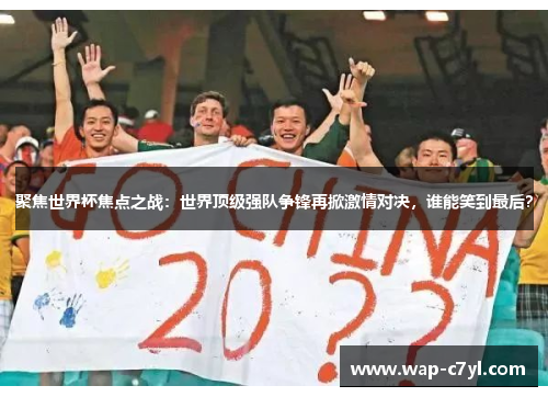 聚焦世界杯焦点之战：世界顶级强队争锋再掀激情对决，谁能笑到最后？