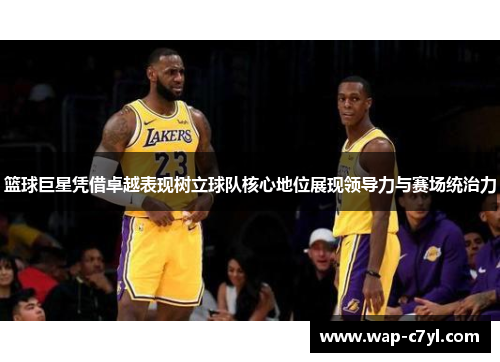 篮球巨星凭借卓越表现树立球队核心地位展现领导力与赛场统治力